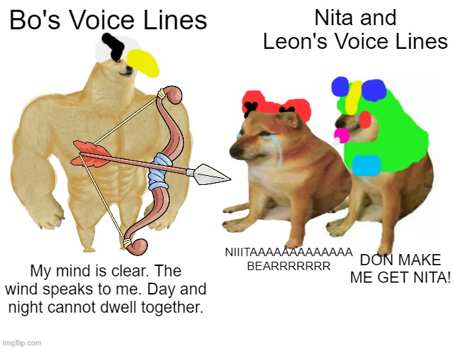 He's the only serious one in his trio smh | Bo's Voice Lines; Nita and Leon's Voice Lines; NIIITAAAAAAAAAAAAA
BEARRRRRRR; DON MAKE ME GET NITA! My mind is clear. The wind speaks to me. Day and night cannot dwell together. | image tagged in memes,buff doge vs cheems,brawl stars | made w/ Imgflip meme maker