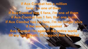 if Ace Combat has a million fans, i'm one of them 
if Ace Combat has 5 fans, i'm one of them 
if Ace Combat has 1 fan, that one is me
 if Ace Combat has no fans, i'm no longer alive 
if the world is against Ace Combat i'm against the entire world 
till my last breath, i'll support Ace Combat | made w/ Imgflip meme maker