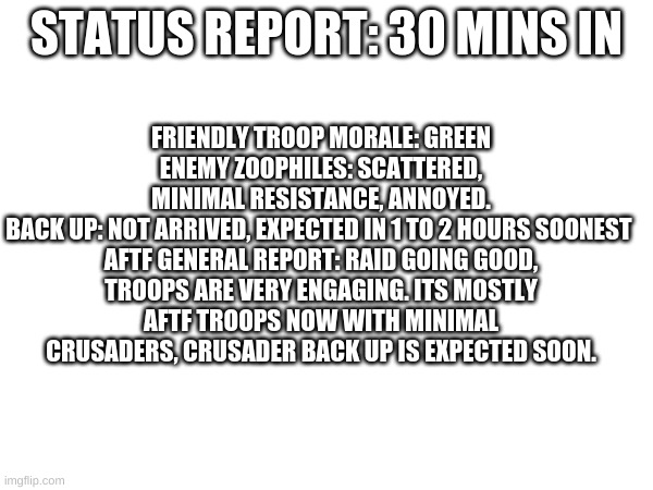 status report. | FRIENDLY TROOP MORALE: GREEN
ENEMY ZOOPHILES: SCATTERED, MINIMAL RESISTANCE, ANNOYED.
BACK UP: NOT ARRIVED, EXPECTED IN 1 TO 2 HOURS SOONEST 

AFTF GENERAL REPORT: RAID GOING GOOD, TROOPS ARE VERY ENGAGING. ITS MOSTLY AFTF TROOPS NOW WITH MINIMAL CRUSADERS, CRUSADER BACK UP IS EXPECTED SOON. STATUS REPORT: 30 MINS IN | image tagged in aftf,raid | made w/ Imgflip meme maker