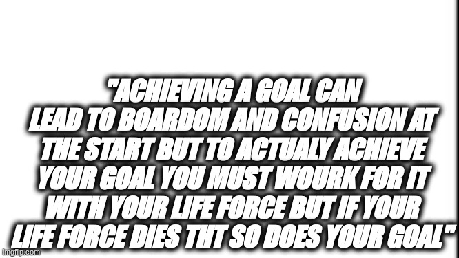 True Life's Goal | "ACHIEVING A GOAL CAN LEAD TO BOARDOM AND CONFUSION AT THE START BUT TO ACTUALY ACHIEVE YOUR GOAL YOU MUST WOURK FOR IT WITH YOUR LIFE FORCE BUT IF YOUR LIFE FORCE DIES THT SO DOES YOUR GOAL" | image tagged in memes | made w/ Imgflip meme maker