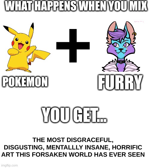 I'm not posting a picture because that would be gay, and ironic of me. | WHAT HAPPENS WHEN YOU MIX; POKEMON; FURRY; YOU GET... THE MOST DISGRACEFUL, DISGUSTING, MENTALLLY INSANE, HORRIFIC ART THIS FORSAKEN WORLD HAS EVER SEEN | image tagged in pokemon,anti furry,rule 34,sucks,no,heresy | made w/ Imgflip meme maker