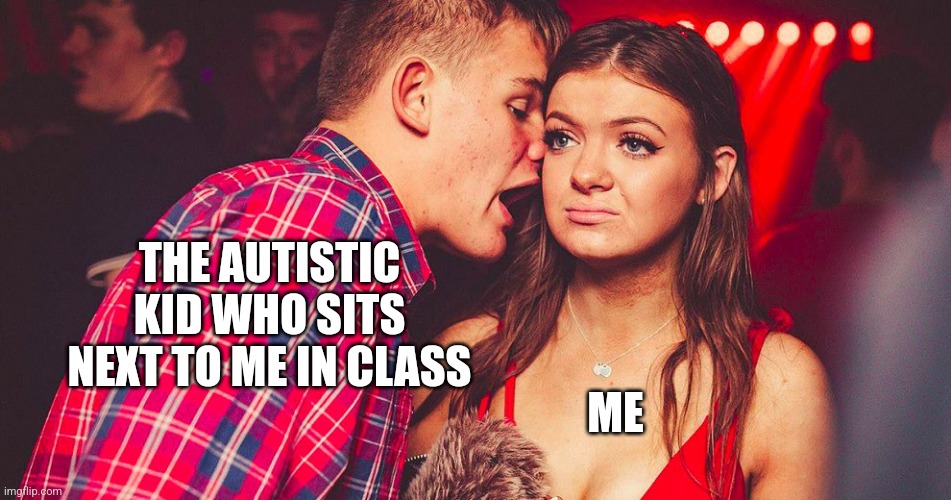Sorry not sorry | THE AUTISTIC KID WHO SITS NEXT TO ME IN CLASS; ME | image tagged in uncomfortable nightclub girl,memes,autism | made w/ Imgflip meme maker