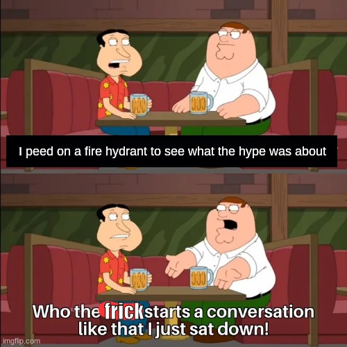 Who the f**k starts a conversation like that I just sat down! | I peed on a fire hydrant to see what the hype was about; frick | image tagged in who the f k starts a conversation like that i just sat down | made w/ Imgflip meme maker