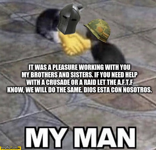 Until we meet again soldiers of christ. | IT WAS A PLEASURE WORKING WITH YOU MY BROTHERS AND SISTERS. IF YOU NEED HELP WITH A CRUSADE OR A RAID LET THE A.F.T.F KNOW, WE WILL DO THE SAME. DIOS ESTA CON NOSOTROS. | image tagged in cats shaking hands | made w/ Imgflip meme maker