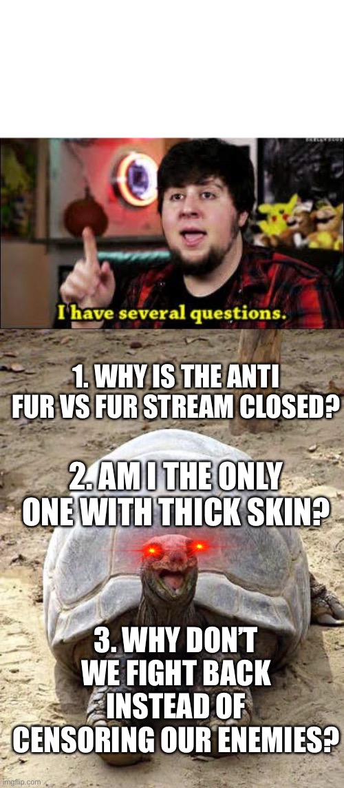 I have to admit, it’s irrational | 1. WHY IS THE ANTI FUR VS FUR STREAM CLOSED? 2. AM I THE ONLY ONE WITH THICK SKIN? 3. WHY DON’T WE FIGHT BACK INSTEAD OF CENSORING OUR ENEMIES? | image tagged in i have several questions,smiling happy excited tortoise,memes | made w/ Imgflip meme maker