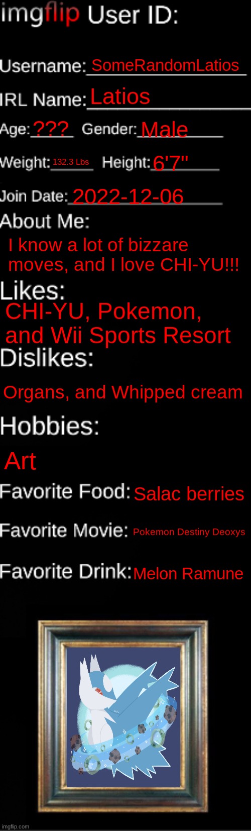 imgflip ID Card | SomeRandomLatios; Latios; ??? Male; 132.3 Lbs; 6'7"; 2022-12-06; I know a lot of bizzare moves, and I love CHI-YU!!! CHI-YU, Pokemon, and Wii Sports Resort; Organs, and Whipped cream; Art; Salac berries; Pokemon Destiny Deoxys; Melon Ramune | image tagged in imgflip id card | made w/ Imgflip meme maker