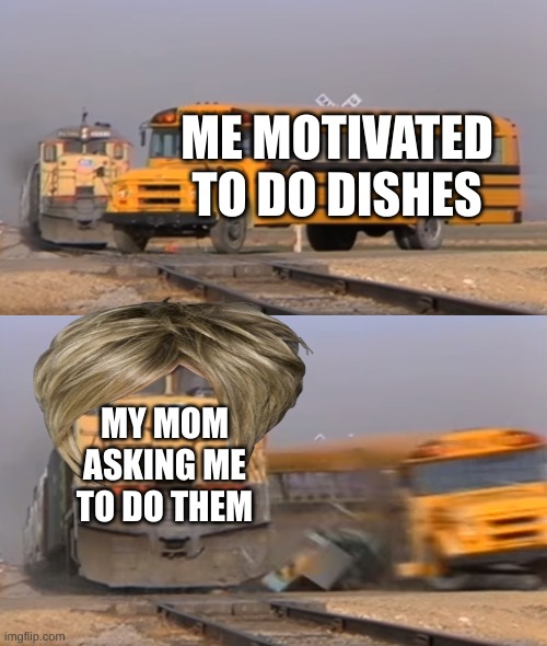 fr | ME MOTIVATED TO DO DISHES; MY MOM ASKING ME TO DO THEM | image tagged in a train hitting a school bus | made w/ Imgflip meme maker