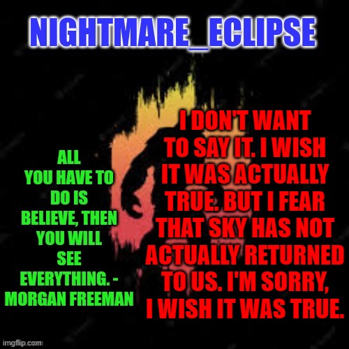 If only... | I DON'T WANT TO SAY IT. I WISH IT WAS ACTUALLY TRUE. BUT I FEAR THAT SKY HAS NOT ACTUALLY RETURNED TO US. I'M SORRY, I WISH IT WAS TRUE. | image tagged in nightmare_eclipse sasquatch announcement template | made w/ Imgflip meme maker