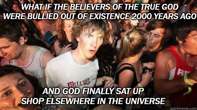 Just using my God-like powers to make this template great again | WHAT IF THE BELIEVERS OF THE TRUE GOD WERE BULLIED OUT OF EXISTENCE 2000 YEARS AGO; AND GOD FINALLY SAT UP SHOP ELSEWHERE IN THE UNIVERSE | image tagged in sudden realization,religion | made w/ Imgflip meme maker