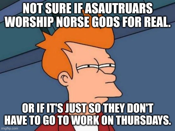 Futurama Fry | NOT SURE IF ASAUTRUARS WORSHIP NORSE GODS FOR REAL. OR IF IT'S JUST SO THEY DON'T HAVE TO GO TO WORK ON THURSDAYS. | image tagged in memes,futurama fry | made w/ Imgflip meme maker