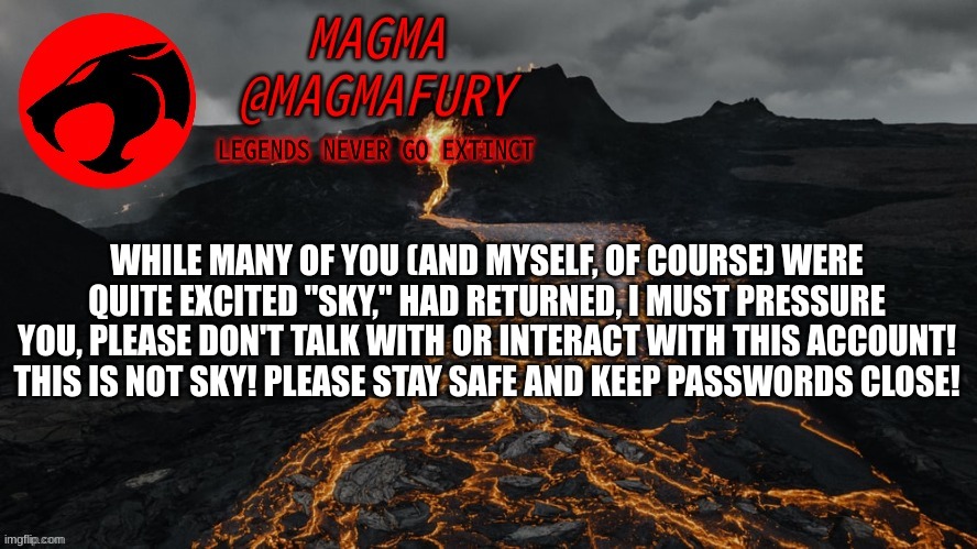 Please stay safe! | WHILE MANY OF YOU (AND MYSELF, OF COURSE) WERE QUITE EXCITED "SKY," HAD RETURNED, I MUST PRESSURE YOU, PLEASE DON'T TALK WITH OR INTERACT WITH THIS ACCOUNT! THIS IS NOT SKY! PLEASE STAY SAFE AND KEEP PASSWORDS CLOSE! | image tagged in magma's announcement template 3 0 | made w/ Imgflip meme maker