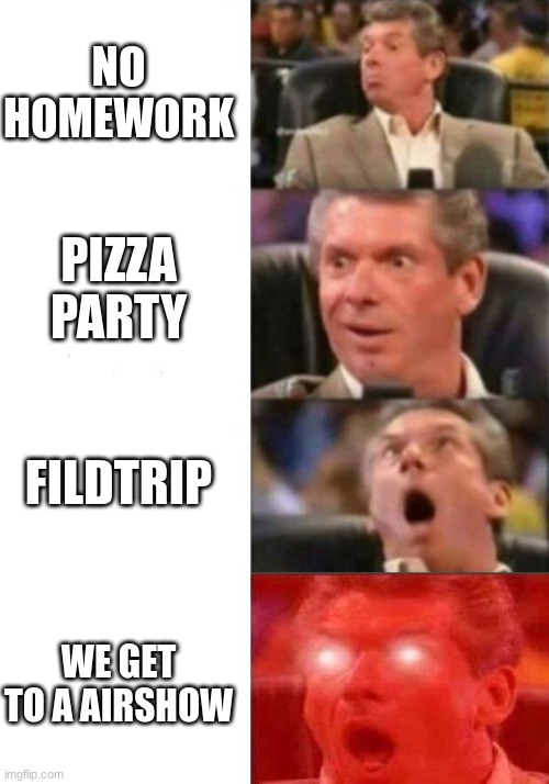 Mr. McMahon reaction | NO HOMEWORK; PIZZA PARTY; FILDTRIP; WE GET TO A AIRSHOW | image tagged in mr mcmahon reaction | made w/ Imgflip meme maker