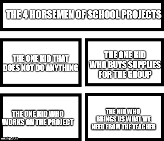 I am the bottom left | THE 4 HORSEMEN OF SCHOOL PROJECTS; THE ONE KID WHO BUYS SUPPLIES FOR THE GROUP; THE ONE KID THAT DOES NOT DO ANYTHING; THE KID WHO  BRINGS US WHAT WE NEED FROM THE TEACHER; THE ONE KID WHO WORKS ON THE PROJECT | image tagged in 4 horsemen of | made w/ Imgflip meme maker