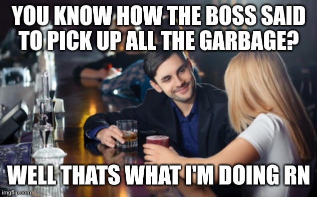 Pick up line | YOU KNOW HOW THE BOSS SAID TO PICK UP ALL THE GARBAGE? WELL THATS WHAT I'M DOING RN | image tagged in guy picks up woman at bar | made w/ Imgflip meme maker