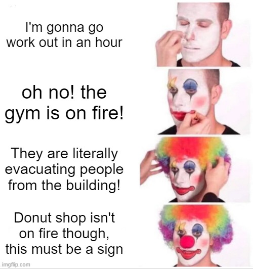I was gonna work out | I'm gonna go work out in an hour; oh no! the gym is on fire! They are literally evacuating people from the building! Donut shop isn't on fire though, this must be a sign | image tagged in memes,clown applying makeup | made w/ Imgflip meme maker