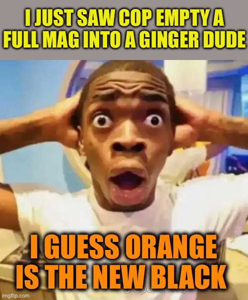 Shocked black guy | I JUST SAW COP EMPTY A FULL MAG INTO A GINGER DUDE; I GUESS ORANGE IS THE NEW BLACK | image tagged in shocked black guy,orange is the new black,play on words,racism,us cops,dark humour | made w/ Imgflip meme maker