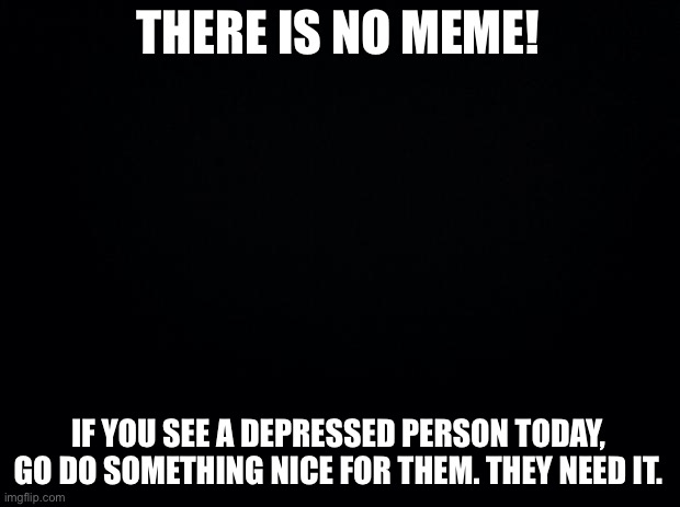 Black background | THERE IS NO MEME! IF YOU SEE A DEPRESSED PERSON TODAY, GO DO SOMETHING NICE FOR THEM. THEY NEED IT. | image tagged in black background | made w/ Imgflip meme maker