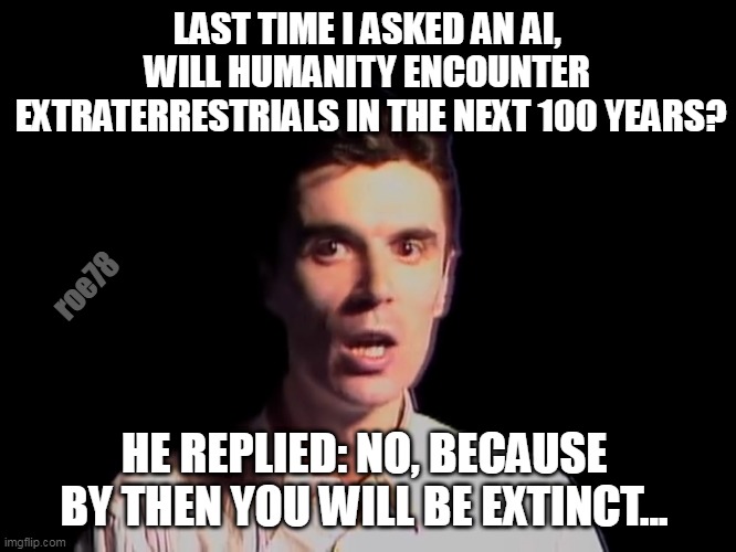 Shocked person talking heads once in a lifetime | LAST TIME I ASKED AN AI, 
WILL HUMANITY ENCOUNTER 
EXTRATERRESTRIALS IN THE NEXT 100 YEARS? roe78; HE REPLIED: NO, BECAUSE BY THEN YOU WILL BE EXTINCT... | image tagged in shocked person talking heads once in a lifetime | made w/ Imgflip meme maker