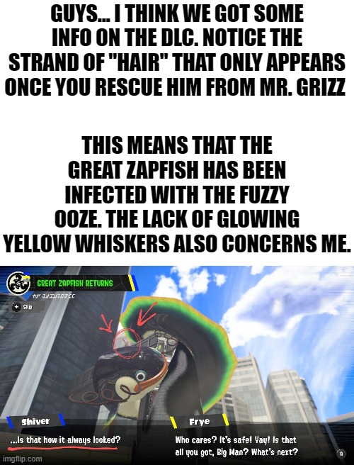 I've looked into this as far as I could, if anyone finds any information on this hair or why he has black whiskers, please share | GUYS... I THINK WE GOT SOME INFO ON THE DLC. NOTICE THE STRAND OF "HAIR" THAT ONLY APPEARS ONCE YOU RESCUE HIM FROM MR. GRIZZ; THIS MEANS THAT THE GREAT ZAPFISH HAS BEEN INFECTED WITH THE FUZZY OOZE. THE LACK OF GLOWING YELLOW WHISKERS ALSO CONCERNS ME. | image tagged in blank white template,splatoon 3 | made w/ Imgflip meme maker
