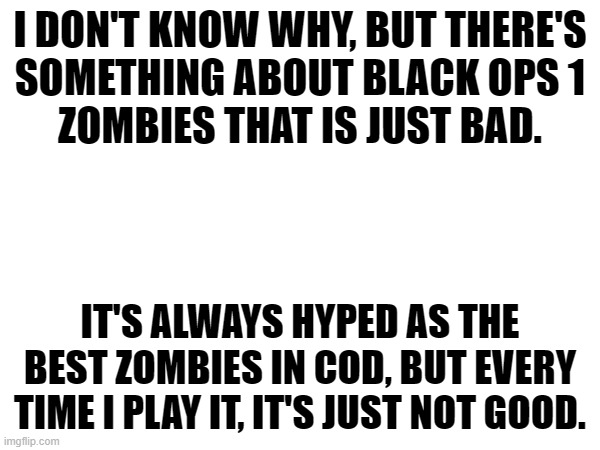 I DON'T KNOW WHY, BUT THERE'S
SOMETHING ABOUT BLACK OPS 1
ZOMBIES THAT IS JUST BAD. IT'S ALWAYS HYPED AS THE BEST ZOMBIES IN COD, BUT EVERY TIME I PLAY IT, IT'S JUST NOT GOOD. | made w/ Imgflip meme maker