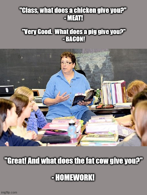 "Class, what does a chicken give you?"
 - MEAT! "Very Good.  What does a pig give you?"
- BACON! "Great! And what does the fat cow give you?"; - HOMEWORK! | image tagged in homework,teacher | made w/ Imgflip meme maker