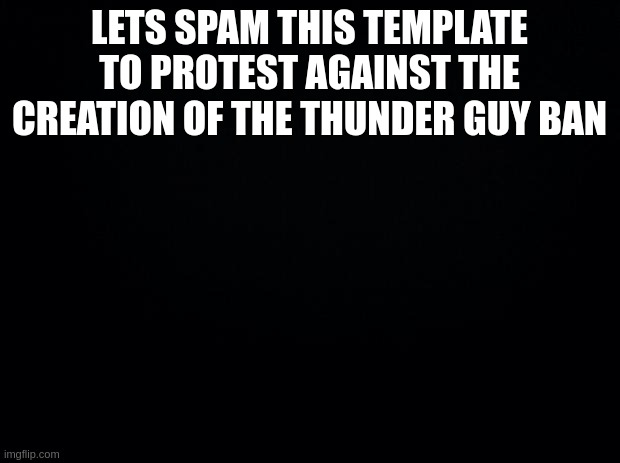 Black background | LETS SPAM THIS TEMPLATE TO PROTEST AGAINST THE CREATION OF THE THUNDER GUY BAN | image tagged in black background | made w/ Imgflip meme maker