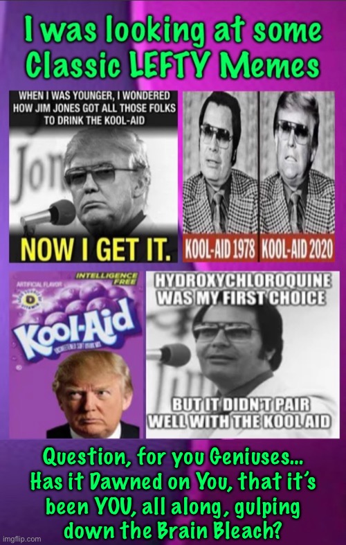Lining up for the _ill Shot… no questions asked.  But you call US the JimJonesTown Robots | Question, for you Geniuses…
Has it Dawned on You, that it’s
been YOU, all along, gulping
down the Brain Bleach? | image tagged in memes,u do as ur told,bcause u r freaking braindead  leftist robots,but u think we r the braindead robots,shows how dumb u r | made w/ Imgflip meme maker