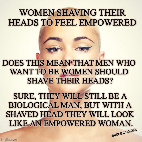 Empowered women | WOMEN SHAVING THEIR HEADS TO FEEL EMPOWERED; DOES THIS MEAN THAT MEN WHO 
WANT TO BE WOMEN SHOULD 
SHAVE THEIR HEADS? SURE, THEY WILL STILL BE A 
BIOLOGICAL MAN, BUT WITH A 
SHAVED HEAD THEY WILL LOOK 
LIKE AN EMPOWERED WOMAN. BRUCE C LINDER | image tagged in bald woman,trans men,empowered women,bald men | made w/ Imgflip meme maker