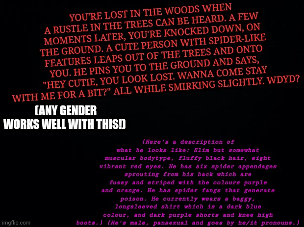 Send a memechat link | YOU'RE LOST IN THE WOODS WHEN A RUSTLE IN THE TREES CAN BE HEARD. A FEW MOMENTS LATER, YOU'RE KNOCKED DOWN, ON THE GROUND. A CUTE PERSON WITH SPIDER-LIKE FEATURES LEAPS OUT OF THE TREES AND ONTO YOU. HE PINS YOU TO THE GROUND AND SAYS, "HEY CUTIE, YOU LOOK LOST. WANNA COME STAY WITH ME FOR A BIT?" ALL WHILE SMIRKING SLIGHTLY. WDYD? (Here's a description of what he looks like: Slim but somewhat muscular bodytype, fluffy black hair, eight vibrant red eyes. He has six spider appendages sprouting from his back which are fuzzy and striped with the colours purple and orange. He has spider fangs that generate poison. He currently wears a baggy, longsleeved shirt which is a dark blue colour, and dark purple shorts and knee high boots.) (He's male, pansexual and goes by he/it pronouns.); (ANY GENDER WORKS WELL WITH THIS!) | image tagged in black background,spider,monster | made w/ Imgflip meme maker