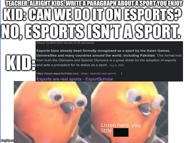 This happened in school today | TEACHER: ALRIGHT KIDS, WRITE A PARAGRAPH ABOUT A SPORT YOU ENJOY; KID: CAN WE DO IT ON ESPORTS? NO, ESPORTS ISN’T A SPORT. KID: | image tagged in video games,teacher,pov,squidward | made w/ Imgflip meme maker