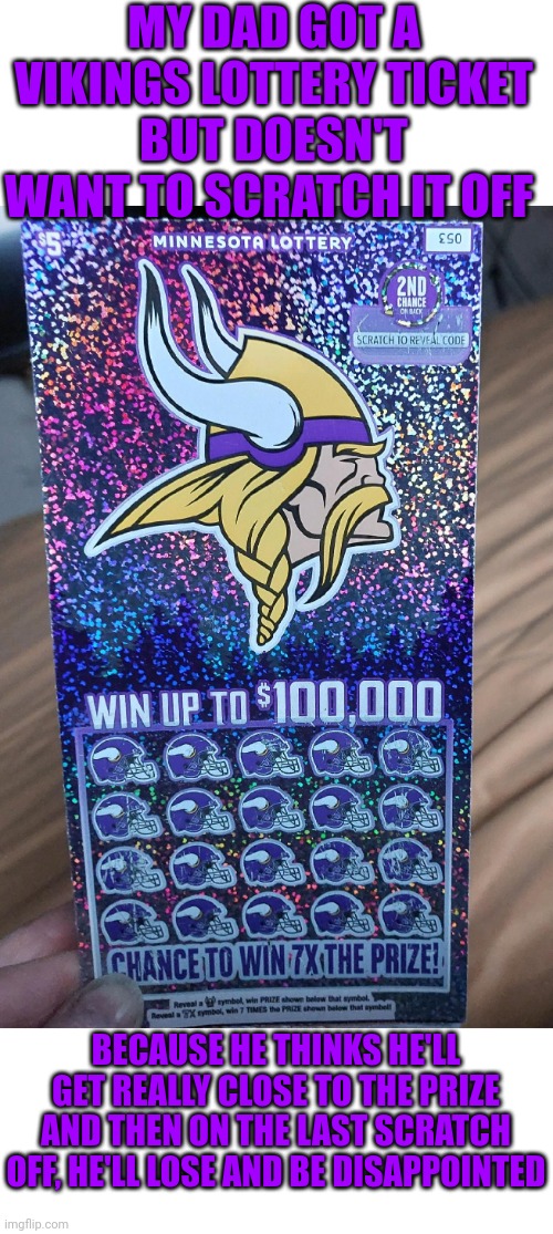 IT'S THE VIKINGS SO IT DOES MAKE SENSE | MY DAD GOT A VIKINGS LOTTERY TICKET
BUT DOESN'T WANT TO SCRATCH IT OFF; BECAUSE HE THINKS HE'LL GET REALLY CLOSE TO THE PRIZE
AND THEN ON THE LAST SCRATCH OFF, HE'LL LOSE AND BE DISAPPOINTED | image tagged in minnesota vikings,nfl,football,lottery | made w/ Imgflip meme maker