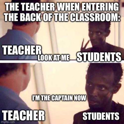 Captain Phillips - I'm The Captain Now Meme | THE TEACHER WHEN ENTERING THE BACK OF THE CLASSROOM:; TEACHER; STUDENTS; LOOK AT ME; I’M THE CAPTAIN NOW; TEACHER; STUDENTS | image tagged in memes,captain phillips - i'm the captain now | made w/ Imgflip meme maker