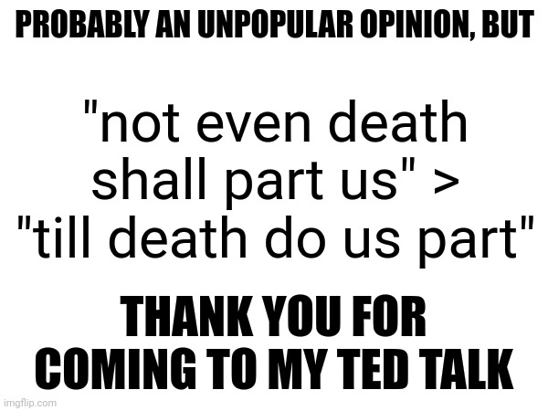 PROBABLY AN UNPOPULAR OPINION, BUT; "not even death shall part us" > "till death do us part"; THANK YOU FOR COMING TO MY TED TALK | made w/ Imgflip meme maker