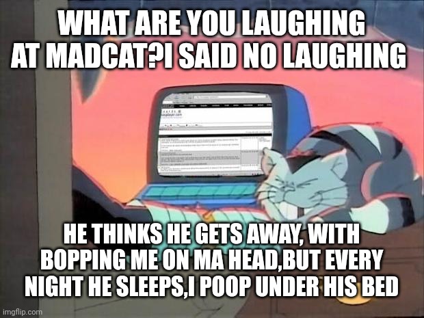 Dr. Claw | WHAT ARE YOU LAUGHING AT MADCAT?I SAID NO LAUGHING; HE THINKS HE GETS AWAY, WITH BOPPING ME ON MA HEAD,BUT EVERY NIGHT HE SLEEPS,I POOP UNDER HIS BED | image tagged in dr claw | made w/ Imgflip meme maker