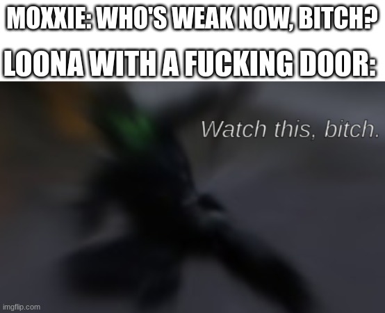 goofy callback | MOXXIE: WHO'S WEAK NOW, BITCH? LOONA WITH A FUCKING DOOR: | image tagged in watch this bitch | made w/ Imgflip meme maker