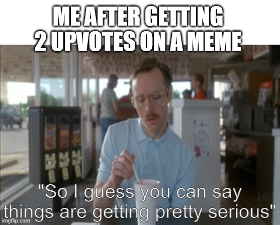 Literally me after being on imgflip for 1 week | ME AFTER GETTING 2 UPVOTES ON A MEME; "So I guess you can say things are getting pretty serious" | image tagged in memes,so i guess you can say things are getting pretty serious | made w/ Imgflip meme maker