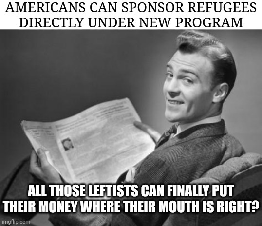 Or are they all talk like the Democrat ran cities that are now over crowded illegal border crossers | AMERICANS CAN SPONSOR REFUGEES
DIRECTLY UNDER NEW PROGRAM; ALL THOSE LEFTISTS CAN FINALLY PUT THEIR MONEY WHERE THEIR MOUTH IS RIGHT? | image tagged in 50's newspaper,democrats,biden,liberals | made w/ Imgflip meme maker