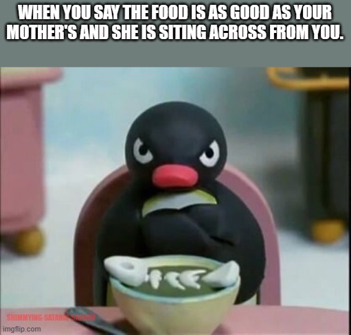 Pingu Grumpy | WHEN YOU SAY THE FOOD IS AS GOOD AS YOUR MOTHER'S AND SHE IS SITING ACROSS FROM YOU. SHIMMYING-SATANIC-SALMON | image tagged in pingu grumpy | made w/ Imgflip meme maker