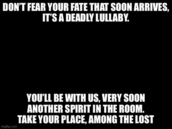 DON’T FEAR YOUR FATE THAT SOON ARRIVES,
IT’S A DEADLY LULLABY. YOU’LL BE WITH US, VERY SOON
ANOTHER SPIRIT IN THE ROOM.
TAKE YOUR PLACE, AMONG THE LOST | made w/ Imgflip meme maker