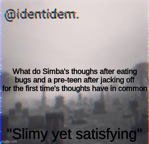 d | What do Simba's thoughs after eating bugs and a pre-teen after jacking off for the first time's thoughts have in common; "Slimy yet satisfying" | made w/ Imgflip meme maker