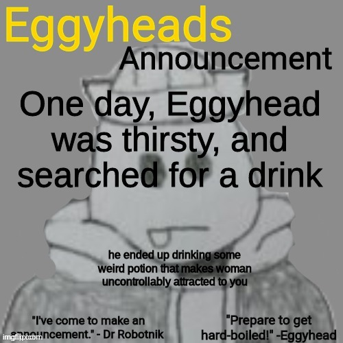 "well crap" -Eggy | One day, Eggyhead was thirsty, and searched for a drink; he ended up drinking some weird potion that makes woman uncontrollably attracted to you | image tagged in eggyheads announcement 2 0 | made w/ Imgflip meme maker