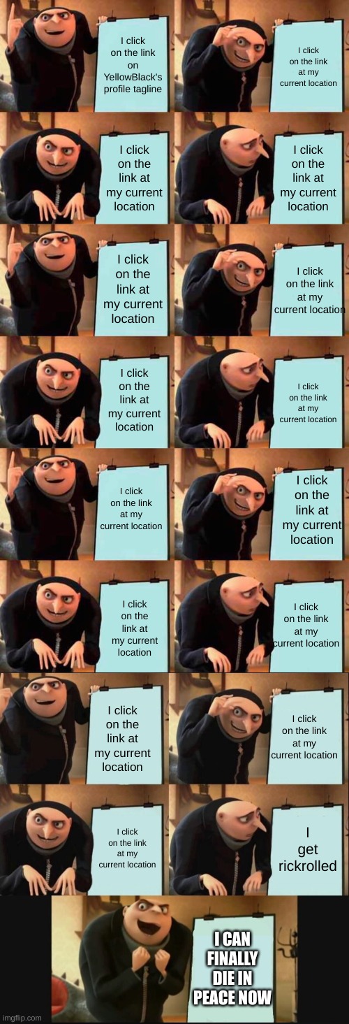 YellowBlack, you are cruel... | I click on the link on YellowBlack's profile tagline; I click on the link at my current location; I click on the link at my current location; I click on the link at my current location; I click on the link at my current location; I click on the link at my current location; I click on the link at my current location; I click on the link at my current location; I click on the link at my current location; I click on the link at my current location; I click on the link at my current location; I click on the link at my current location; I click on the link at my current location; I click on the link at my current location; I click on the link at my current location; I get rickrolled; I CAN FINALLY DIE IN PEACE NOW | image tagged in memes,gru's plan,5 panel gru meme | made w/ Imgflip meme maker