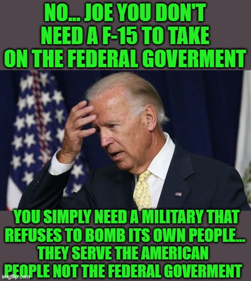 just for the record | NO... JOE YOU DON'T NEED A F-15 TO TAKE ON THE FEDERAL GOVERMENT; YOU SIMPLY NEED A MILITARY THAT REFUSES TO BOMB ITS OWN PEOPLE... THEY SERVE THE AMERICAN PEOPLE NOT THE FEDERAL GOVERMENT | image tagged in joe biden worries | made w/ Imgflip meme maker