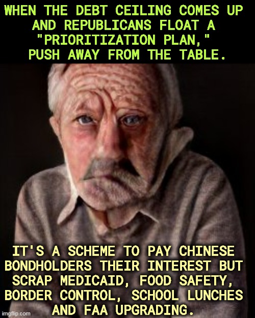 Republican policies are awful. | WHEN THE DEBT CEILING COMES UP 
AND REPUBLICANS FLOAT A 
"PRIORITIZATION PLAN," 
PUSH AWAY FROM THE TABLE. IT'S A SCHEME TO PAY CHINESE 
BONDHOLDERS THEIR INTEREST BUT 
SCRAP MEDICAID, FOOD SAFETY, 
BORDER CONTROL, SCHOOL LUNCHES 
AND FAA UPGRADING. | image tagged in maga,radical,republicans,national debt,plan,awful | made w/ Imgflip meme maker