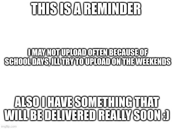 just a reminder | THIS IS A REMINDER; I MAY NOT UPLOAD OFTEN BECAUSE OF SCHOOL DAYS, ILL TRY TO UPLOAD ON THE WEEKENDS; ALSO I HAVE SOMETHING THAT WILL BE DELIVERED REALLY SOON :) | image tagged in reminder,memes,delivery,shipping | made w/ Imgflip meme maker