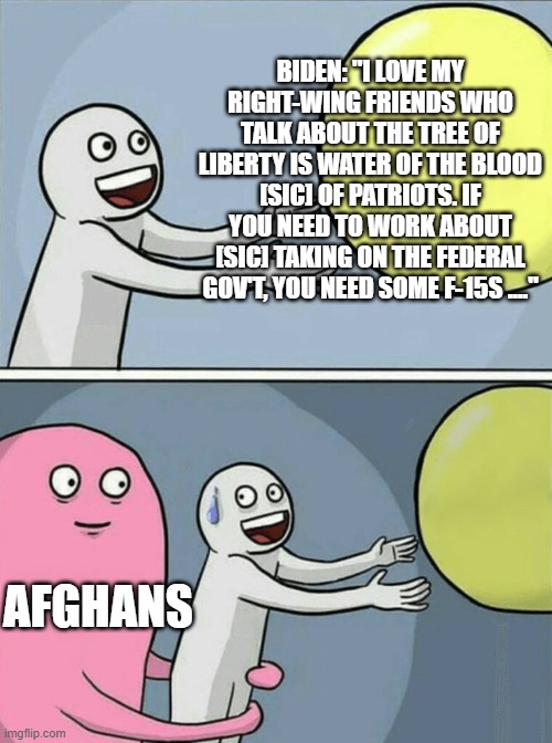 thought he sed he would respect 2A |  BIDEN: "I LOVE MY RIGHT-WING FRIENDS WHO TALK ABOUT THE TREE OF LIBERTY IS WATER OF THE BLOOD [SIC] OF PATRIOTS. IF YOU NEED TO WORK ABOUT [SIC] TAKING ON THE FEDERAL GOV'T, YOU NEED SOME F-15S ...."; AFGHANS | image tagged in memes,running away balloon | made w/ Imgflip meme maker