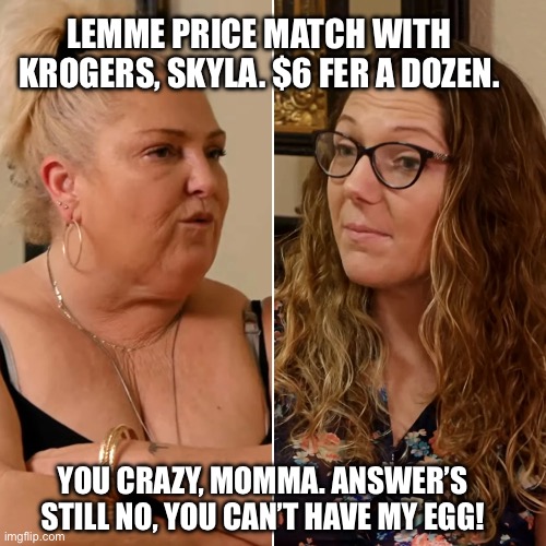 I Can Still Tote It | LEMME PRICE MATCH WITH KROGERS, SKYLA. $6 FER A DOZEN. YOU CRAZY, MOMMA. ANSWER’S STILL NO, YOU CAN’T HAVE MY EGG! | image tagged in 90 day fiance,angela merkel | made w/ Imgflip meme maker