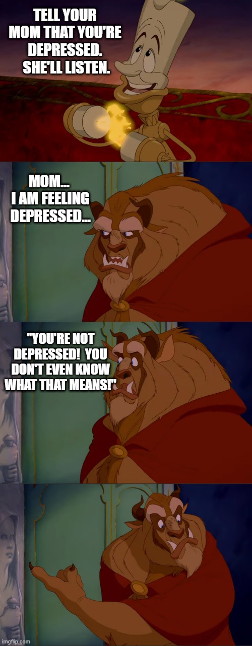 When you try to tell your mom about your depression |  TELL YOUR MOM THAT YOU'RE DEPRESSED.  SHE'LL LISTEN. MOM...  I AM FEELING DEPRESSED... "YOU'RE NOT DEPRESSED!  YOU DON'T EVEN KNOW WHAT THAT MEANS!" | image tagged in tmw your friend's advice backfires,disney,beauty and the beast,depression | made w/ Imgflip meme maker