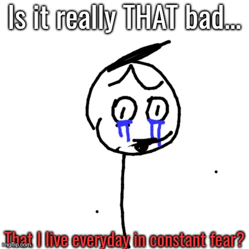 / srs | Is it really THAT bad... That I live everyday in constant fear? | image tagged in worried | made w/ Imgflip meme maker