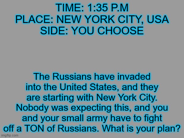 Russo-YOURCOUNTRY War, PART 2! (Triggers: Murder, Guns, Violence (and tons of it), War) | TIME: 1:35 P.M
PLACE: NEW YORK CITY, USA
SIDE: YOU CHOOSE; The Russians have invaded into the United States, and they are starting with New York City. Nobody was expecting this, and you and your small army have to fight off a TON of Russians. What is your plan? | image tagged in russo-yourcountry war,russia | made w/ Imgflip meme maker